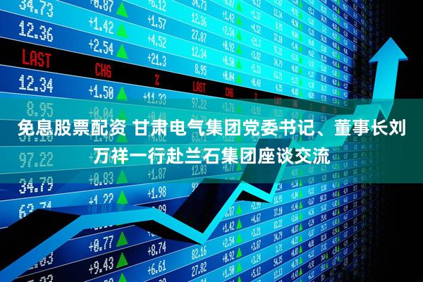 免息股票配资 甘肃电气集团党委书记、董事长刘万祥一行赴兰石集团座谈交流