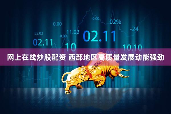 网上在线炒股配资 西部地区高质量发展动能强劲