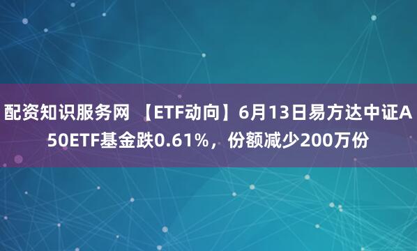 配资知识服务网 【ETF动向】6月13日易方达中证A50ETF基金跌0.61%，份额减少200万份
