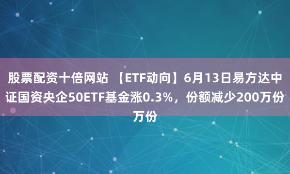 股票配资十倍网站 【ETF动向】6月13日易方达中证国资央企50ETF基金涨0.3%，份额减少200万份