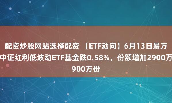 配资炒股网站选择配资 【ETF动向】6月13日易方达中证红利低波动ETF基金跌0.58%，份额增加2900万份