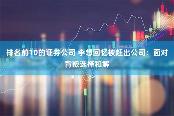 排名前10的证券公司 李想回忆被赶出公司：面对背叛选择和解