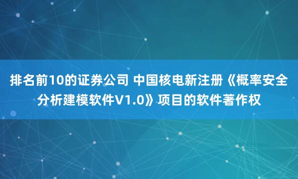 排名前10的证券公司 中国核电新注册《概率安全分析建模软件V1.0》项目的软件著作权