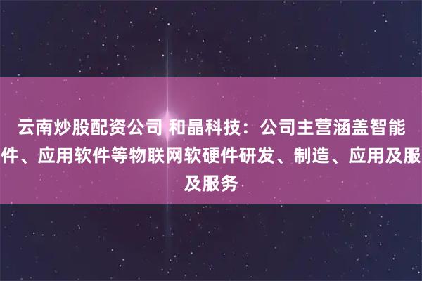 云南炒股配资公司 和晶科技：公司主营涵盖智能硬件、应用软件等物联网软硬件研发、制造、应用及服务
