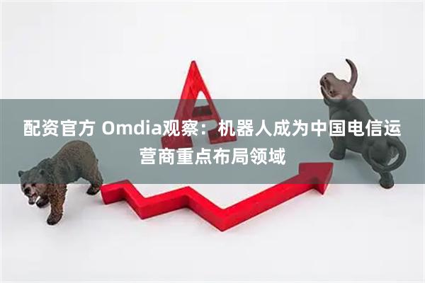 配资官方 Omdia观察：机器人成为中国电信运营商重点布局领域