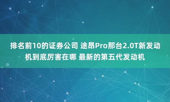 排名前10的证券公司 途昂Pro那台2.0T新发动机到底厉害在哪 最新的第五代发动机