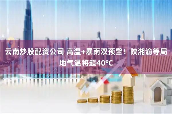 云南炒股配资公司 高温+暴雨双预警！陕湘渝等局地气温将超40℃