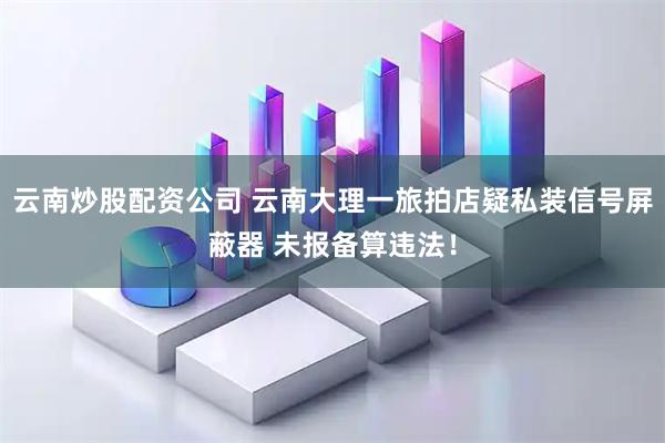 云南炒股配资公司 云南大理一旅拍店疑私装信号屏蔽器 未报备算违法！