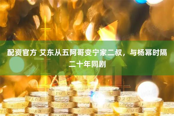 配资官方 艾东从五阿哥变宁家二叔，与杨幂时隔二十年同剧