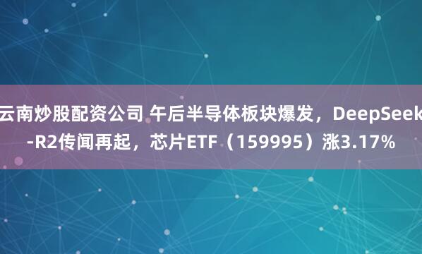 云南炒股配资公司 午后半导体板块爆发，DeepSeek-R2传闻再起，芯片ETF（159995）涨3.17%