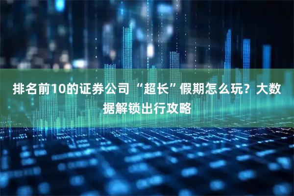 排名前10的证券公司 “超长”假期怎么玩?大数据解锁出行攻略