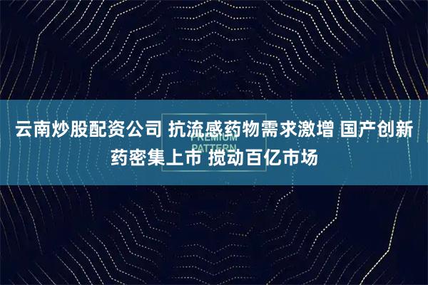云南炒股配资公司 抗流感药物需求激增 国产创新药密集上市 搅动百亿市场