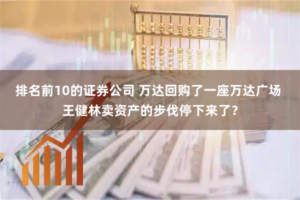 排名前10的证券公司 万达回购了一座万达广场 王健林卖资产的步伐停下来了？