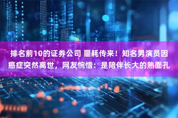排名前10的证券公司 噩耗传来！知名男演员因癌症突然离世，网友惋惜：是陪伴长大的熟面孔