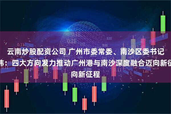云南炒股配资公司 广州市委常委、南沙区委书记刘炜：四大方向发力推动广州港与南沙深度融合迈向新征程
