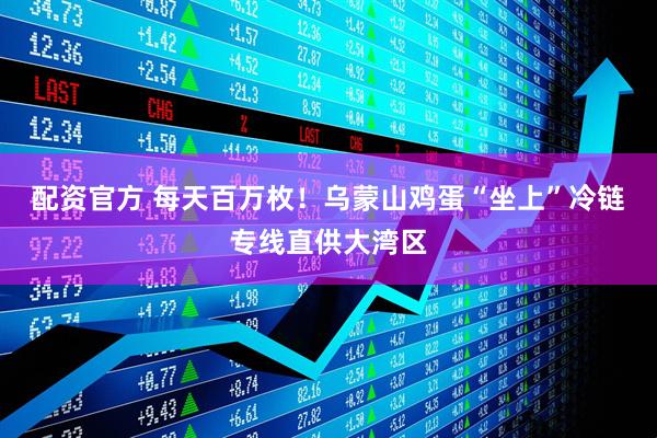 配资官方 每天百万枚！乌蒙山鸡蛋“坐上”冷链专线直供大湾区