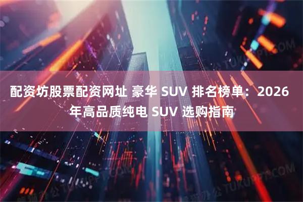 配资坊股票配资网址 豪华 SUV 排名榜单：2026 年高品质纯电 SUV 选购指南