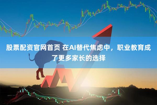 股票配资官网首页 在AI替代焦虑中，职业教育成了更多家长的选择