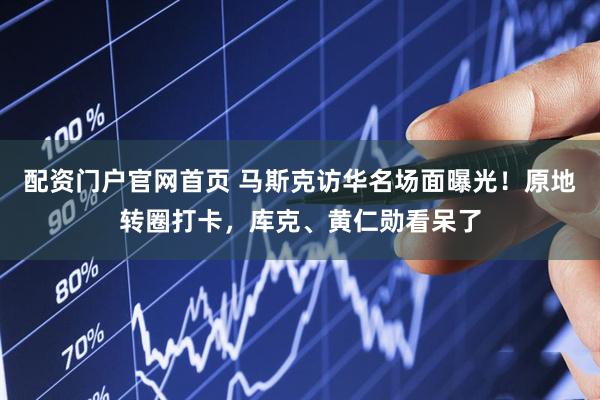 配资门户官网首页 马斯克访华名场面曝光！原地转圈打卡，库克、黄仁勋看呆了